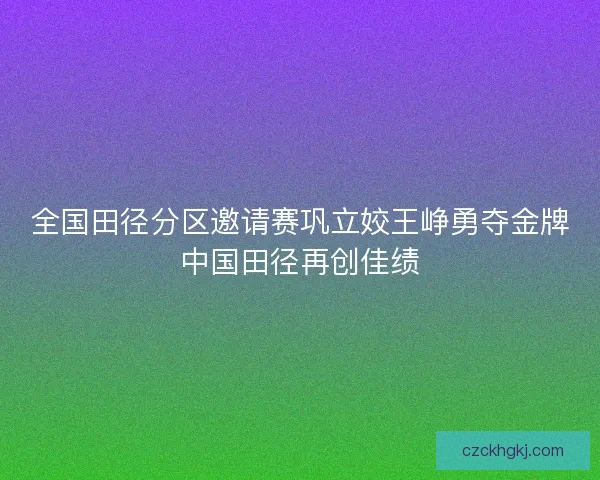 全国田径分区邀请赛巩立姣王峥勇夺金牌中国田径再创佳绩